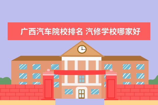 广西汽车院校排名 汽修学校哪家好全国汽修学校排名?