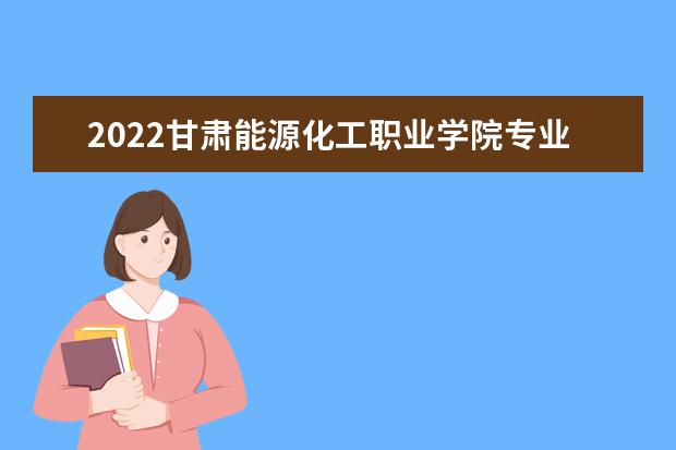 2022甘肃能源化工职业学院专业排名 哪些专业比较好 2021专业排名 哪些专业比较好