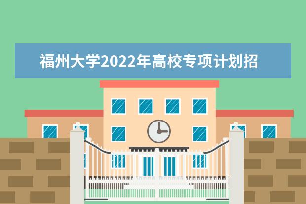 福州大学2022年高校专项计划招生简章 2022年普通高考招生章程
