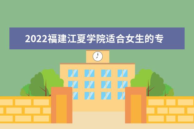 2022福建江夏学院适合女生的专业有哪些 什么专业好就业  怎样