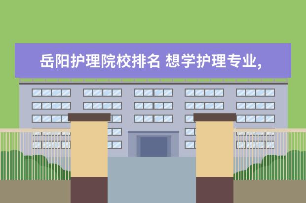 岳阳护理院校排名 想学护理专业,上什么专科学校好?