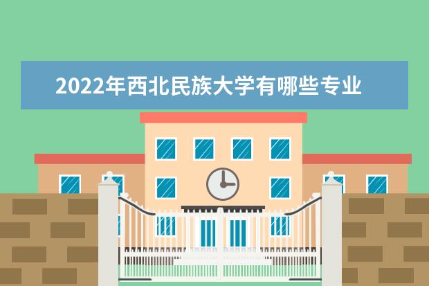 2022年西北民族大学有哪些专业 国家特色专业名单  怎样