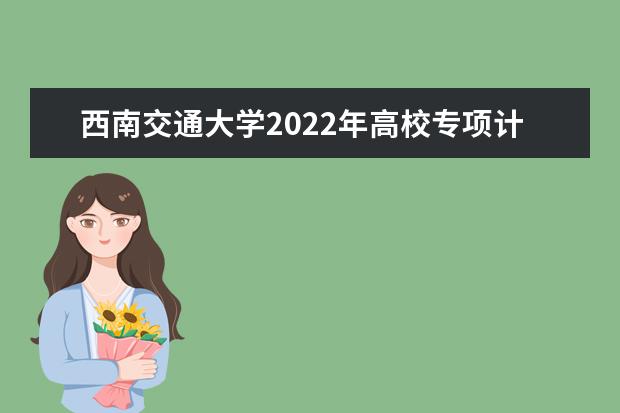 西南交通大学2022年高校专项计划招生简章 2022年全日制普通本科招生章程