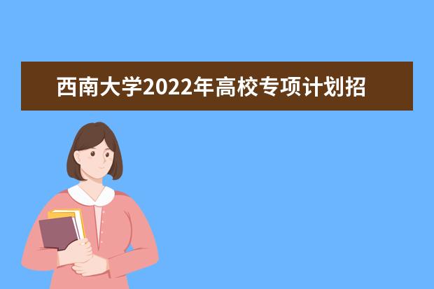 西南大学2022年高校专项计划招生简章 2022年普通本科招生章程