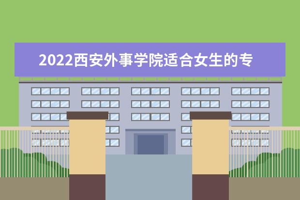 2022西安外事学院适合女生的专业有哪些 什么专业好就业  怎样