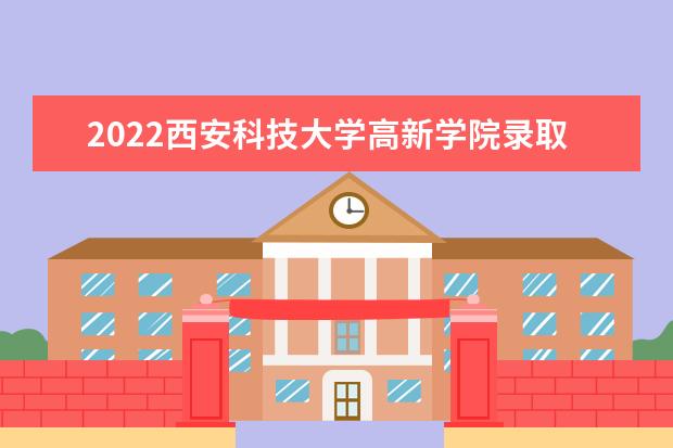 2022西安科技大学高新学院录取时间及查询入口 什么时候能查录取 2022录取时间及查询入口 什么时候能查录取