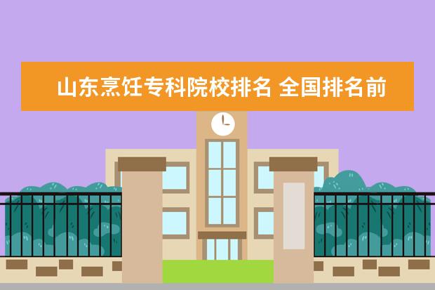 山东烹饪专科院校排名 全国排名前10的专科高校是哪些?