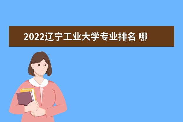 2022辽宁工业大学专业排名 哪些专业比较好 2022适合女生的专业有哪些 什么专业好就业