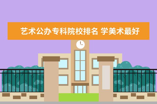 艺术公办专科院校排名 学美术最好的大专学校排名