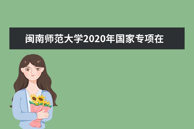 闽南师范大学2020年国家专项在安徽招生计划（文史）  怎么样