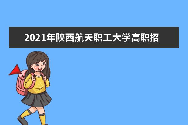 2021年陕西航天职工大学高职招生章程  好不好