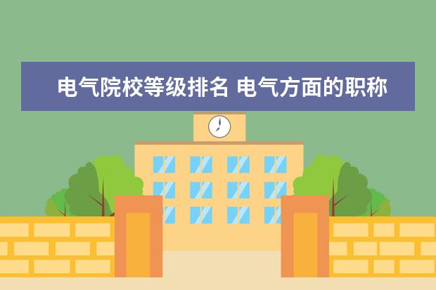 电气院校等级排名 电气方面的职称共分几个等级,各有什么技术职称? 怎...