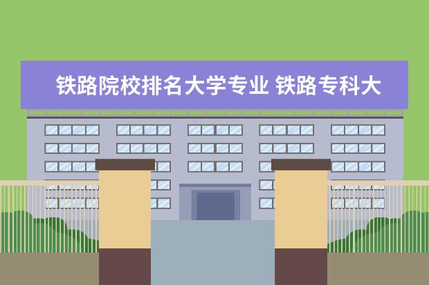 铁路院校排名大学专业 铁路专科大学有哪些专业学校?