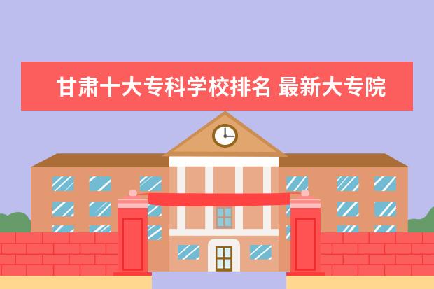 甘肃十大专科学校排名 最新大专院校排行榜