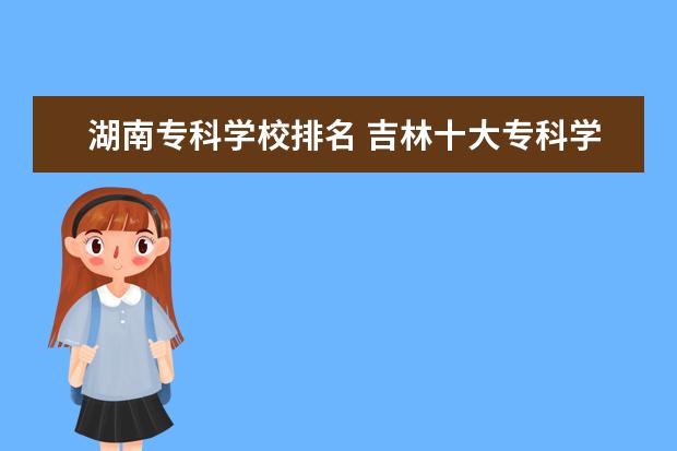 湖南专科学校排名 吉林十大专科学校排名