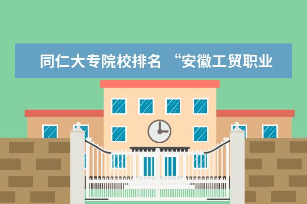 同仁大专院校排名 “安徽工贸职业技术学院”怎么样?在专科院校里排名...