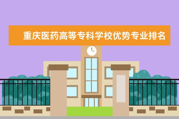 重庆医药高等专科学校优势专业排名情况及最好的专业有哪些 重庆科创职业学院优势专业排名情况及最好的专业有哪些