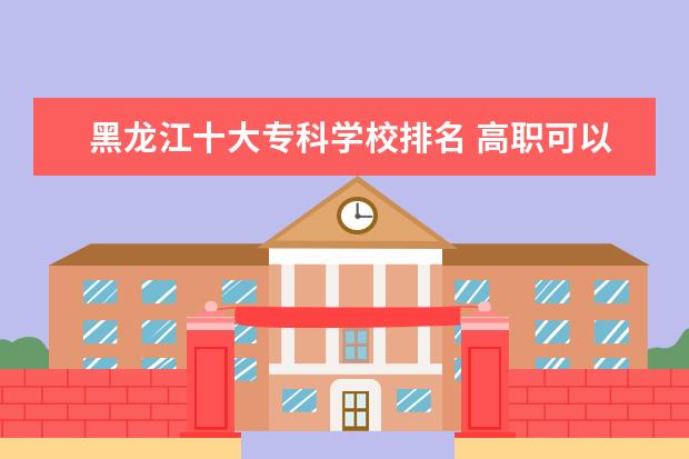 黑龙江十大专科学校排名 高职可以考哪些大学