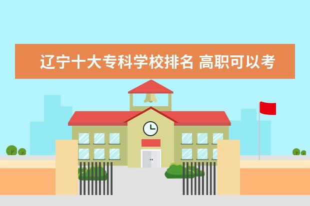 辽宁十大专科学校排名 高职可以考哪些大学