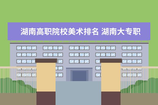 湖南高职院校美术排名 湖南大专职业技术学院的排名