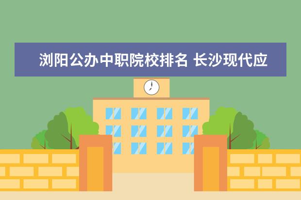 浏阳公办中职院校排名 长沙现代应用技工学校浏阳新校区是中职还是技工 - ...