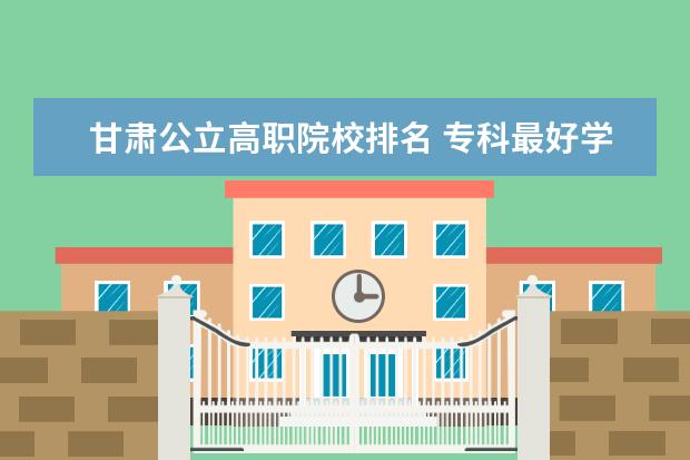 甘肃公立高职院校排名 专科最好学校排名