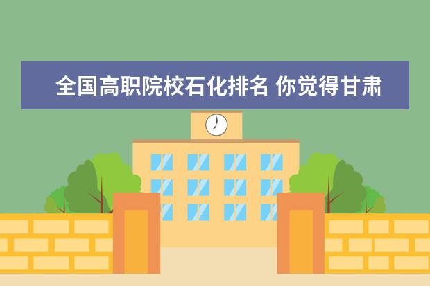 全国高职院校石化排名 你觉得甘肃省内上高职哪个学校比较好?