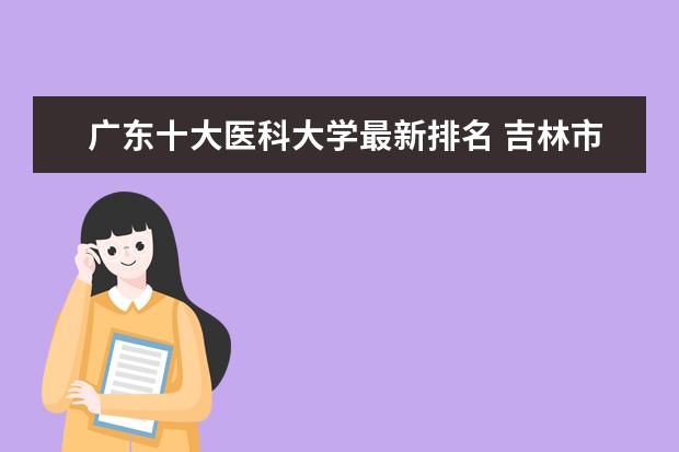 广东十大医科大学最新排名 吉林市哪个大学最新排名最好