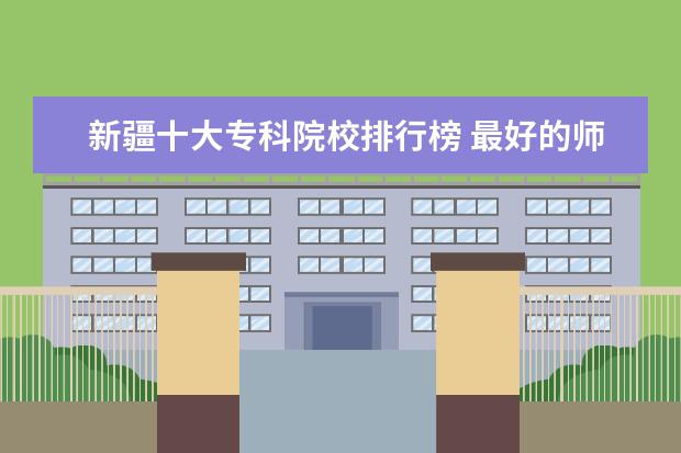 新疆十大专科院校排行榜 最好的师范类大学最新排名