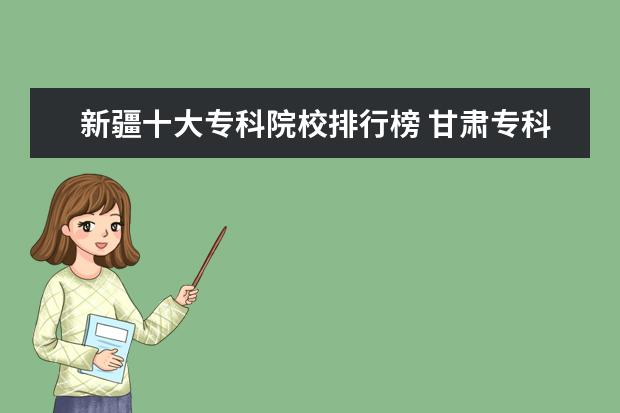 新疆十大专科院校排行榜 甘肃专科院校排名（最新排行榜）