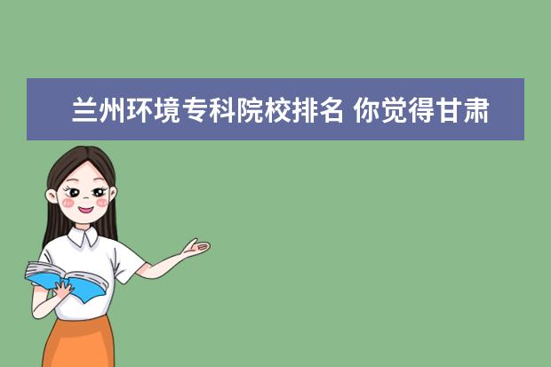 兰州环境专科院校排名 你觉得甘肃省内上高职哪个学校比较好?