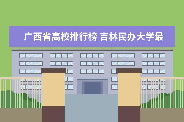 广西省高校排行榜 吉林民办大学最新排名