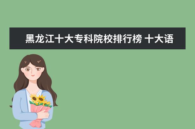 黑龙江十大专科院校排行榜 十大语言类院校排行榜