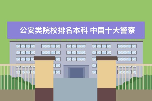 公安类院校排名本科 中国十大警察学院排名