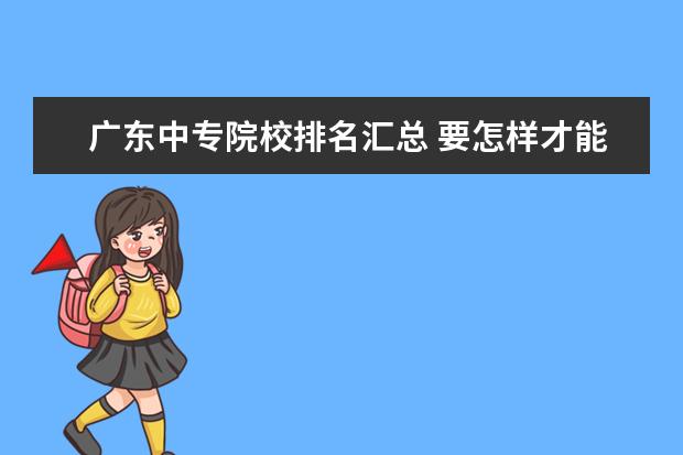 广东中专院校排名汇总 要怎样才能专升本