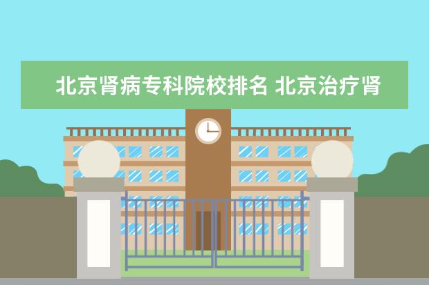 北京肾病专科院校排名 北京治疗肾脏病最好的医院是哪家?