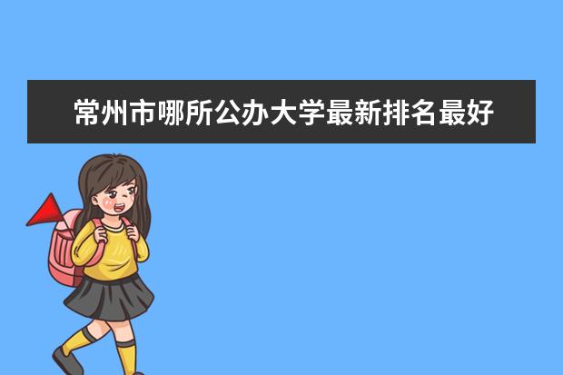 常州市哪所公办大学最新排名最好 辽宁独立大学最新排名