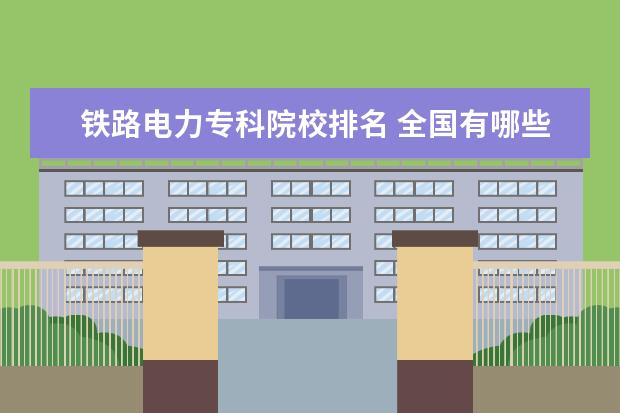 铁路电力专科院校排名 全国有哪些高铁专业的学校 详细一点的