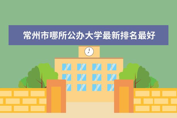 常州市哪所公办大学最新排名最好 云南林业类二本大学最新排名