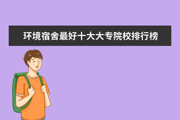 环境宿舍最好十大大专院校排行榜 最新高职院校排行榜