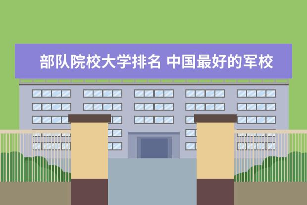部队院校大学排名 中国最好的军校排名