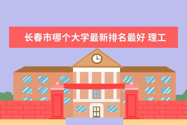 长春市哪个大学最新排名最好 理工类大学最新排名第几