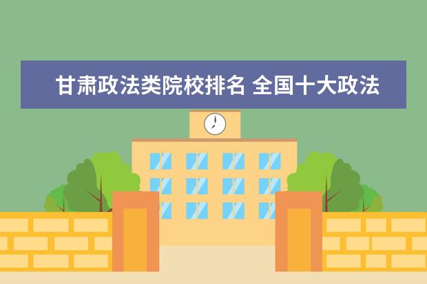 甘肃政法类院校排名 全国十大政法大学排名