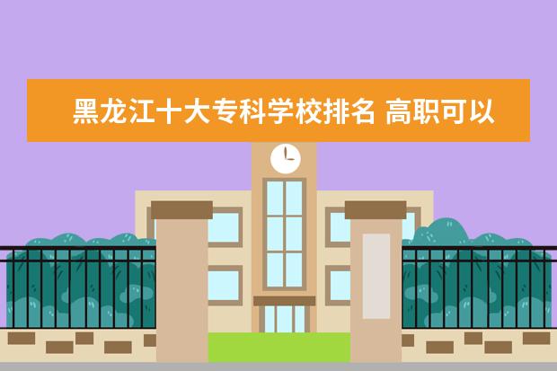 黑龙江十大专科学校排名 高职可以考哪些大学