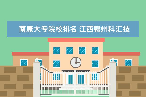 南康大专院校排名 江西赣州科汇技工学校3+2最终考什么