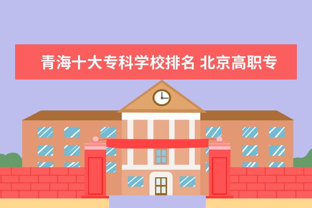 青海十大专科学校排名 北京高职专科学校排名