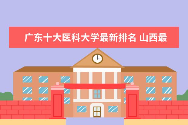 广东十大医科大学最新排名 山西最好的民办大学最新排名