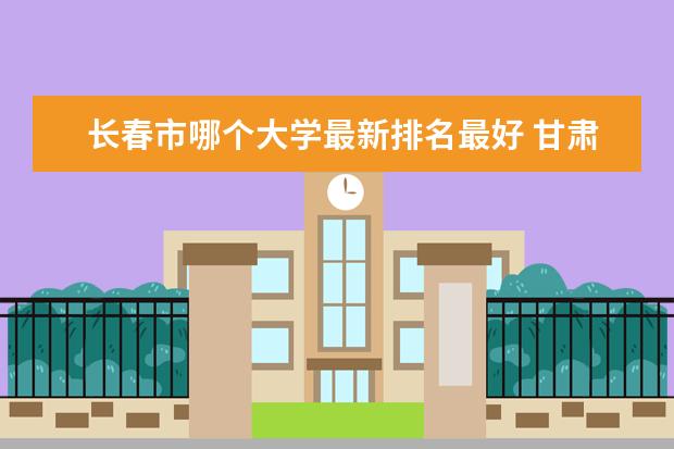 长春市哪个大学最新排名最好 甘肃一本大学最新排名及高考录取分数线