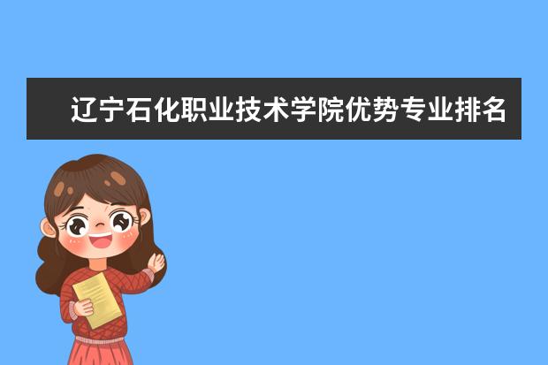 辽宁石化职业技术学院优势专业排名情况及最好的专业有哪些 王牌优势专业排行榜