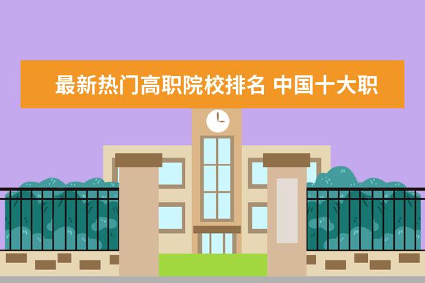 最新热门高职院校排名 中国十大职业学校